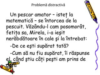 Problemă distractivă Un pescar amator – isteţ la matematică – se întorcea de la pescuit. Văzându-l cam posomorât, fetiţa sa, Mirela, i-a ieşit nerăbdătoare în cale şi la întrebat: De ce eşti supărat tată? Cum să nu fiu supărat, îi răspunse el, când ştiu câţi peşti am prins de data 