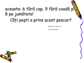 aceasta: 6 fără cap, 9 fără coadă şi 8 pe jumătate! Câţi peşti a prins acest pescar? Răspunsul este 0  (nu a prins nici un peşte) 