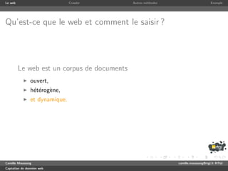 Le web                         Crawler       Autres m´thodes
                                                     e                              Exemple




Qu’est-ce que le web et comment le saisir ?




         Le web est un corpus de documents
               ouvert,
               h´t´rog`ne,
                ee e
               et dynamique.




Camille Maussang                                               camille.maussang@rtgi.fr RTGI
Captation de donn´es web
                 e
 