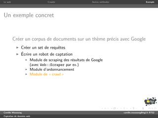 Le web                           Crawler                  Autres m´thodes
                                                                  e                              Exemple




Un exemple concret


         Cr´er un corpus de documents sur un th`me pr´cis avec Google
           e                                   e     e
               Cr´er un set de requˆtes
                 e                 e
               ´
               Ecrire un robot de captation
                       Module de scraping des r´sultats de Google
                                               e
                       (avec Web::Scraper par ex.)
                       Module d’ordonnancement
                       Module de « crawl »




Camille Maussang                                                            camille.maussang@rtgi.fr RTGI
Captation de donn´es web
                 e
 