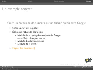 Le web                           Crawler                  Autres m´thodes
                                                                  e                              Exemple




Un exemple concret


         Cr´er un corpus de documents sur un th`me pr´cis avec Google
           e                                   e     e
               Cr´er un set de requˆtes
                 e                 e
               ´
               Ecrire un robot de captation
                       Module de scraping des r´sultats de Google
                                               e
                       (avec Web::Scraper par ex.)
                       Module d’ordonnancement
                       Module de « crawl »
               Capter les donn´es :)
                              e




Camille Maussang                                                            camille.maussang@rtgi.fr RTGI
Captation de donn´es web
                 e
 