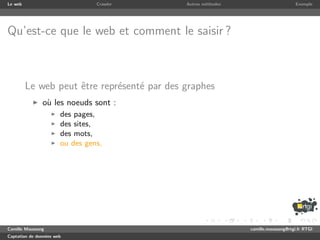 Le web                           Crawler     Autres m´thodes
                                                     e                              Exemple




Qu’est-ce que le web et comment le saisir ?



         Le web peut ˆtre repr´sent´ par des graphes
                     e        e    e
               o` les noeuds sont :
                u
                       des pages,
                       des sites,
                       des mots,
                       ou des gens,




Camille Maussang                                               camille.maussang@rtgi.fr RTGI
Captation de donn´es web
                 e
 