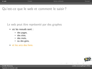 Le web                           Crawler     Autres m´thodes
                                                     e                              Exemple




Qu’est-ce que le web et comment le saisir ?



         Le web peut ˆtre repr´sent´ par des graphes
                     e        e    e
               o` les noeuds sont :
                u
                       des pages,
                       des sites,
                       des mots,
                       ou des gens,
               et les arcs des liens.




Camille Maussang                                               camille.maussang@rtgi.fr RTGI
Captation de donn´es web
                 e
 