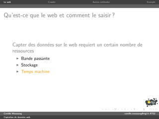 Le web                      Crawler          Autres m´thodes
                                                     e                              Exemple




Qu’est-ce que le web et comment le saisir ?



         Capter des donn´es sur le web requiert un certain nombre de
                        e
         ressources
               Bande passante
               Stockage
               Temps machine




Camille Maussang                                               camille.maussang@rtgi.fr RTGI
Captation de donn´es web
                 e
 