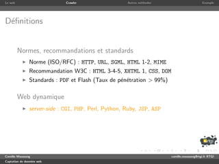 Le web                       Crawler                 Autres m´thodes
                                                             e                              Exemple




D´ﬁnitions
 e


         Normes, recommandations et standards
               Norme (ISO/RFC) : HTTP, URL, SGML, HTML 1-2, MIME
               Recommandation W3C : HTML 3-4-5, XHTML 1, CSS, DOM
               Standards : PDF et Flash (Taux de p´n´tration > 99%)
                                                  e e

         Web dynamique
               server-side : CGI, PHP, Perl, Python, Ruby, JSP, ASP




Camille Maussang                                                       camille.maussang@rtgi.fr RTGI
Captation de donn´es web
                 e
 