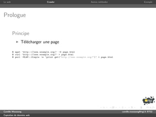 Le web                                   Crawler                                 Autres m´thodes
                                                                                         e                                    Exemple




Prologue

         Principe
                T´l´charger une page
                 ee

         $ wget ’ http ::// www . example . org / ’ -O page . html
         $ curl ’ http ::// www . example . org / ’ > page . html
         $ perl - MLWP :: Simple -e ’ print get ( " http :// www . example . org / " ) ’ > page . html




Camille Maussang                                                                                         camille.maussang@rtgi.fr RTGI
Captation de donn´es web
                 e
 