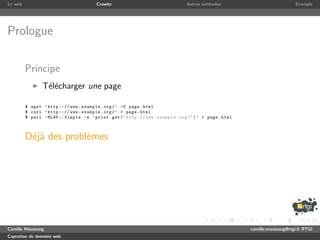 Le web                                   Crawler                                 Autres m´thodes
                                                                                         e                                    Exemple




Prologue

         Principe
                T´l´charger une page
                 ee

         $ wget ’ http ::// www . example . org / ’ -O page . html
         $ curl ’ http ::// www . example . org / ’ > page . html
         $ perl - MLWP :: Simple -e ’ print get ( " http :// www . example . org / " ) ’ > page . html



         D´j` des probl`mes
          ea           e




Camille Maussang                                                                                         camille.maussang@rtgi.fr RTGI
Captation de donn´es web
                 e
 