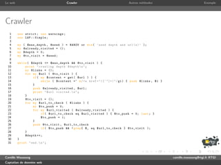 Le web                                 Crawler                            Autres m´thodes
                                                                                  e                                   Exemple




Crawler
  1      use strict ; use warnings ;
  2      use LWP :: Simple ;
  3
  4      my   ( $max_depth , @seed ) = @ARGV or die ( ’ need depth and url ( s ) ’ );
  5      my   @ a l r e a d y _ v i s i t e d = ();
  6      my   $depth = 0;
  7      my   @to_visit = @seed ;
  8
  9      while ( $depth <= $max_depth && @to_visit ) {
 10          print " crawling depth $depth  n " ;
 11          my @links = ();
 12          for my $url ( @to_visit ) {
 13               if ( my $content = get ( $url ) ) {
 14                     while ( $content =~ m / <a href ="([^"]+)" / gi ) { push @links , $1 }
 15               }
 16               push @already_visited , $url ;
 17               print " $url visited . n " ;
 18          }
 19          @to_visit = ();
 20          for my $url_to_check ( @links ) {
 21               my $to_push = 0;
 22               for my $url_visited ( @ a l r e a d y _ v i s i t e d ) {
 23                     if ( $url_to_check eq $url_visited ) { $to_push = 0; last ; }
 24                     $to_push = 1;
 25               }
 26               push @to_visit , $url_to_check
 27                     if ( $to_push && ! grep { $_ eq $url_to_check } @to_visit );
 28          }
 29          $depth ++;
 30      }
 31      print " end . n " ;



Camille Maussang                                                                                 camille.maussang@rtgi.fr RTGI
Captation de donn´es web
                 e
 