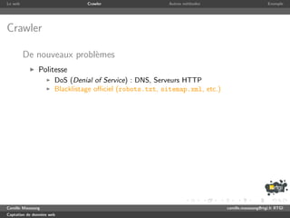 Le web                           Crawler                  Autres m´thodes
                                                                  e                               Exemple




Crawler

         De nouveaux probl`mes
                          e
               Politesse
                       DoS (Denial of Service) : DNS, Serveurs HTTP
                       Blacklistage oﬃciel (robots.txt, sitemap.xml, etc.)




Camille Maussang                                                             camille.maussang@rtgi.fr RTGI
Captation de donn´es web
                 e
 