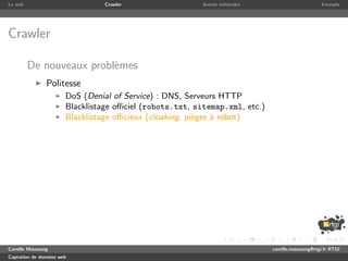 Le web                           Crawler                  Autres m´thodes
                                                                  e                               Exemple




Crawler

         De nouveaux probl`mes
                          e
               Politesse
                       DoS (Denial of Service) : DNS, Serveurs HTTP
                       Blacklistage oﬃciel (robots.txt, sitemap.xml, etc.)
                       Blacklistage oﬃcieux (cloaking, pi`ges ` robot)
                                                         e    a




Camille Maussang                                                             camille.maussang@rtgi.fr RTGI
Captation de donn´es web
                 e
 