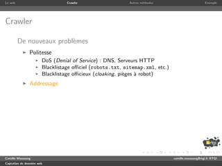 Le web                           Crawler                  Autres m´thodes
                                                                  e                               Exemple




Crawler

         De nouveaux probl`mes
                          e
               Politesse
                       DoS (Denial of Service) : DNS, Serveurs HTTP
                       Blacklistage oﬃciel (robots.txt, sitemap.xml, etc.)
                       Blacklistage oﬃcieux (cloaking, pi`ges ` robot)
                                                         e    a
               Addressage




Camille Maussang                                                             camille.maussang@rtgi.fr RTGI
Captation de donn´es web
                 e
 