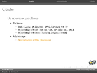 Le web                           Crawler                  Autres m´thodes
                                                                  e                               Exemple




Crawler

         De nouveaux probl`mes
                          e
               Politesse
                       DoS (Denial of Service) : DNS, Serveurs HTTP
                       Blacklistage oﬃciel (robots.txt, sitemap.xml, etc.)
                       Blacklistage oﬃcieux (cloaking, pi`ges ` robot)
                                                         e    a
               Addressage
                       Normalisation d’URL (doublons)




Camille Maussang                                                             camille.maussang@rtgi.fr RTGI
Captation de donn´es web
                 e
 