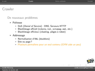 Le web                           Crawler                  Autres m´thodes
                                                                  e                               Exemple




Crawler

         De nouveaux probl`mes
                          e
               Politesse
                       DoS (Denial of Service) : DNS, Serveurs HTTP
                       Blacklistage oﬃciel (robots.txt, sitemap.xml, etc.)
                       Blacklistage oﬃcieux (cloaking, pi`ges ` robot)
                                                         e    a
               Addressage
                       Normalisation d’URL (doublons)
                       Site ou page ?
                       Plusieurs permaliens pour un seul contenu (GYM aide un peu)




Camille Maussang                                                             camille.maussang@rtgi.fr RTGI
Captation de donn´es web
                 e
 