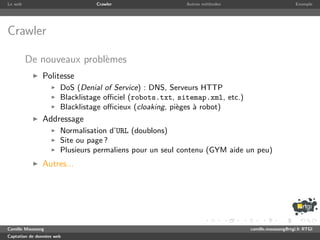 Le web                           Crawler                  Autres m´thodes
                                                                  e                               Exemple




Crawler

         De nouveaux probl`mes
                          e
               Politesse
                       DoS (Denial of Service) : DNS, Serveurs HTTP
                       Blacklistage oﬃciel (robots.txt, sitemap.xml, etc.)
                       Blacklistage oﬃcieux (cloaking, pi`ges ` robot)
                                                         e    a
               Addressage
                       Normalisation d’URL (doublons)
                       Site ou page ?
                       Plusieurs permaliens pour un seul contenu (GYM aide un peu)
               Autres...




Camille Maussang                                                             camille.maussang@rtgi.fr RTGI
Captation de donn´es web
                 e
 