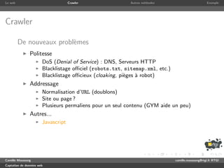 Le web                              Crawler               Autres m´thodes
                                                                  e                               Exemple




Crawler

         De nouveaux probl`mes
                          e
               Politesse
                       DoS (Denial of Service) : DNS, Serveurs HTTP
                       Blacklistage oﬃciel (robots.txt, sitemap.xml, etc.)
                       Blacklistage oﬃcieux (cloaking, pi`ges ` robot)
                                                         e    a
               Addressage
                       Normalisation d’URL (doublons)
                       Site ou page ?
                       Plusieurs permaliens pour un seul contenu (GYM aide un peu)
               Autres...
                       Javascript




Camille Maussang                                                             camille.maussang@rtgi.fr RTGI
Captation de donn´es web
                 e
 