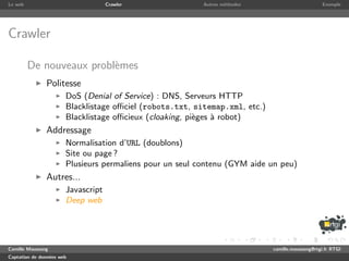 Le web                              Crawler               Autres m´thodes
                                                                  e                               Exemple




Crawler

         De nouveaux probl`mes
                          e
               Politesse
                       DoS (Denial of Service) : DNS, Serveurs HTTP
                       Blacklistage oﬃciel (robots.txt, sitemap.xml, etc.)
                       Blacklistage oﬃcieux (cloaking, pi`ges ` robot)
                                                         e    a
               Addressage
                       Normalisation d’URL (doublons)
                       Site ou page ?
                       Plusieurs permaliens pour un seul contenu (GYM aide un peu)
               Autres...
                       Javascript
                       Deep web




Camille Maussang                                                             camille.maussang@rtgi.fr RTGI
Captation de donn´es web
                 e
 