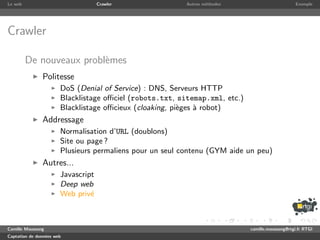 Le web                              Crawler               Autres m´thodes
                                                                  e                               Exemple




Crawler

         De nouveaux probl`mes
                          e
               Politesse
                       DoS (Denial of Service) : DNS, Serveurs HTTP
                       Blacklistage oﬃciel (robots.txt, sitemap.xml, etc.)
                       Blacklistage oﬃcieux (cloaking, pi`ges ` robot)
                                                         e    a
               Addressage
                       Normalisation d’URL (doublons)
                       Site ou page ?
                       Plusieurs permaliens pour un seul contenu (GYM aide un peu)
               Autres...
                       Javascript
                       Deep web
                       Web priv´e



Camille Maussang                                                             camille.maussang@rtgi.fr RTGI
Captation de donn´es web
                 e
 
