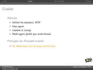 Le web                       Crawler                 Autres m´thodes
                                                             e                              Exemple




Crawler

         Astuces
               Utiliser les headers HTTP
               User-agent
               random et sleep
               Multi-agent plutˆt que multi-thread
                               o

         Principes du Focused crawler
               Ne t´l´charger que les pages pertinentes
                   ee




Camille Maussang                                                       camille.maussang@rtgi.fr RTGI
Captation de donn´es web
                 e
 