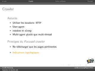 Le web                       Crawler                 Autres m´thodes
                                                             e                              Exemple




Crawler

         Astuces
               Utiliser les headers HTTP
               User-agent
               random et sleep
               Multi-agent plutˆt que multi-thread
                               o

         Principes du Focused crawler
               Ne t´l´charger que les pages pertinentes
                   ee

               Indicateurs topologiques




Camille Maussang                                                       camille.maussang@rtgi.fr RTGI
Captation de donn´es web
                 e
 