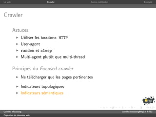 Le web                       Crawler                 Autres m´thodes
                                                             e                              Exemple




Crawler

         Astuces
               Utiliser les headers HTTP
               User-agent
               random et sleep
               Multi-agent plutˆt que multi-thread
                               o

         Principes du Focused crawler
               Ne t´l´charger que les pages pertinentes
                   ee

               Indicateurs topologiques
               Indicateurs s´mantiques
                            e



Camille Maussang                                                       camille.maussang@rtgi.fr RTGI
Captation de donn´es web
                 e
 