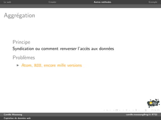Le web                       Crawler              Autres m´thodes
                                                          e                              Exemple




Aggr´gation
    e



         Principe
         Syndication ou comment renverser l’acc`s aux donn´es
                                               e          e

         Probl`mes
              e
               Atom, RSS, encore mille versions




Camille Maussang                                                    camille.maussang@rtgi.fr RTGI
Captation de donn´es web
                 e
 