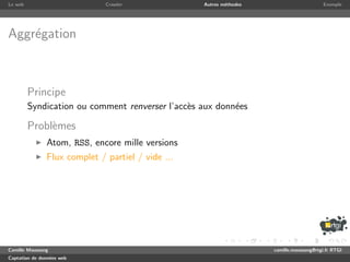 Le web                        Crawler              Autres m´thodes
                                                           e                              Exemple




Aggr´gation
    e



         Principe
         Syndication ou comment renverser l’acc`s aux donn´es
                                               e          e

         Probl`mes
              e
               Atom, RSS, encore mille versions
               Flux complet / partiel / vide ...




Camille Maussang                                                     camille.maussang@rtgi.fr RTGI
Captation de donn´es web
                 e
 
