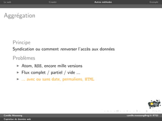 Le web                        Crawler                    Autres m´thodes
                                                                 e                              Exemple




Aggr´gation
    e



         Principe
         Syndication ou comment renverser l’acc`s aux donn´es
                                               e          e

         Probl`mes
              e
               Atom, RSS, encore mille versions
               Flux complet / partiel / vide ...
               ... avec ou sans date, permaliens, HTML




Camille Maussang                                                           camille.maussang@rtgi.fr RTGI
Captation de donn´es web
                 e
 