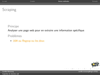 Le web                      Crawler                Autres m´thodes
                                                           e                              Exemple




Scraping



         Principe
         Analyser une page web pour en extraire une information sp´ciﬁque
                                                                  e

         Probl`mes
              e
               DOM ou Regexp ou les deux




Camille Maussang                                                     camille.maussang@rtgi.fr RTGI
Captation de donn´es web
                 e
 