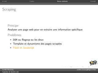 Le web                       Crawler               Autres m´thodes
                                                           e                              Exemple




Scraping



         Principe
         Analyser une page web pour en extraire une information sp´ciﬁque
                                                                  e

         Probl`mes
              e
               DOM ou Regexp ou les deux
               Template et dynamisme des pages scrap´es
                                                    e
               Flash et Javascript




Camille Maussang                                                     camille.maussang@rtgi.fr RTGI
Captation de donn´es web
                 e
 