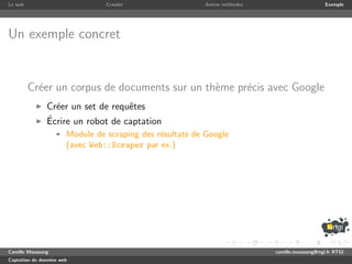 Le web                           Crawler                  Autres m´thodes
                                                                  e                              Exemple




Un exemple concret


         Cr´er un corpus de documents sur un th`me pr´cis avec Google
           e                                   e     e
               Cr´er un set de requˆtes
                 e                 e
               ´
               Ecrire un robot de captation
                       Module de scraping des r´sultats de Google
                                               e
                       (avec Web::Scraper par ex.)




Camille Maussang                                                            camille.maussang@rtgi.fr RTGI
Captation de donn´es web
                 e
 