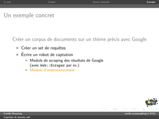 Le web                           Crawler                  Autres m´thodes
                                                                  e                              Exemple




Un exemple concret


         Cr´er un corpus de documents sur un th`me pr´cis avec Google
           e                                   e     e
               Cr´er un set de requˆtes
                 e                 e
               ´
               Ecrire un robot de captation
                       Module de scraping des r´sultats de Google
                                               e
                       (avec Web::Scraper par ex.)
                       Module d’ordonnancement




Camille Maussang                                                            camille.maussang@rtgi.fr RTGI
Captation de donn´es web
                 e
 