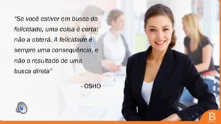 “Se você estiver em busca da
felicidade, uma coisa é certa:
não a obterá. A felicidade é
sempre uma consequência, e
não o resultado de uma
busca direta”
- OSHO
 
