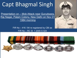 Capt Bhagmal Singh
FIR No – 416 / 84 re registered by CBI as
FIR No – RC SI 1 2005 S 024
Presentation on – Mob Attack near Gurudwara,
Raj Nagar, Palam Colony, New Delhi on Nov 01
1984 morning
1
 