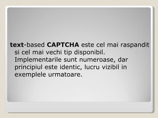text -based  CAPTCHA  este cel mai raspandit si cel mai vechi tip disponibil. Implementarile sunt numeroase, dar principiul este identic, lucru vizibil in exemplele urmatoare. 