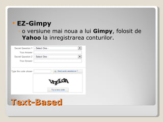 Text-Based EZ-Gimpy o versiune mai noua a lui  Gimpy , folosit de  Yahoo  la inregistrarea conturilor. 