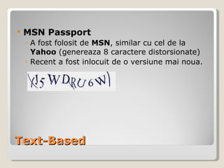 Text-Based MSN Passport A fost folosit de  MSN , similar cu cel de la  Yahoo  (genereaza 8 caractere distorsionate) Recent a fost inlocuit de o versiune mai noua. 