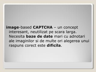 image -based  CAPTCHA  – un concept interesant, neutilizat pe scara larga. Necesita  baze de date  mari cu adnotari ale imaginilor si de multe ori alegerea unui raspuns corect este  dificila . 