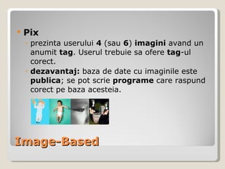 Image-Based Pix prezinta userului  4  (sau  6 )  imagini   avand un anumit  tag .  Userul trebuie sa ofere  tag -ul corect. dezavantaj:  baza de date cu imaginile este  publica ; se pot scrie  programe  care raspund corect pe baza acesteia. 