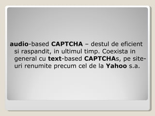audio -based  CAPTCHA  – destul de eficient si raspandit, in ultimul timp. Coexista in general cu  text -based  CAPTCHA s, pe site-uri renumite precum cel de la  Yahoo  s.a. 