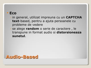 Audio-Based Eco in general, utilizat impreuna cu un  CAPTCHA text -based, pentru a ajuta persoanele cu probleme de vedere se  alege  random  o serie de  caractere  , l e  transpune in format audio si  distorsioneaza   sunetul . 