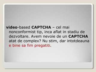 video -based  CAPTCHA  – cel mai nonconformist tip, inca aflat in stadiu de dezvoltare. Avem nevoie de un  CAPTCHA  atat de complex? Nu stim, dar intotdeauna  e bine sa fim pregatiti . 