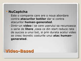 Video-Based NuCaptcha Este o companie care are o noua abordare contra atacurilor botilor dar si contra atacurilor  human-generated .  Dintr-un  video  i se cere userului sa recunoasca o serie de  litere  ,ceea ce din start reduce rata de succes a unui bot, si prin durata acelui video se cresc teoretic costurile unui  atac human-generated . 