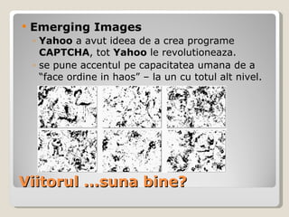 Viitorul ...suna bine? Emerging Images Yahoo  a avut ideea de a crea programe  CAPTCHA , tot  Yahoo  le revolutioneaza. se   pune accentul pe capacitatea umana de a “face ordine in haos” – la un cu totul alt nivel. 