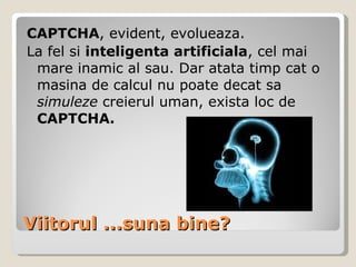 Viitorul ...suna bine? CAPTCHA , evident, evolueaza.  La fel si  inteligenta artificiala , cel mai mare inamic al sau. Dar atata timp cat o masina de calcul nu poate decat sa  simuleze  creierul uman, exista loc de  CAPTCHA. 