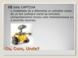 Ce, Cum, Unde? CE  este CAPTCHA o modalitate de a diferentia un utilizator uman, de un bot (sofware menit sa simuleze comportamentul omului care interactioneaza cu o anumita resursa). 