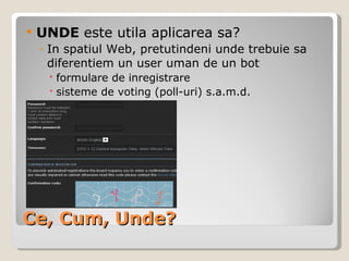 Ce, Cum, Unde? UNDE  este utila aplicarea sa? In spatiul Web, pretutindeni unde trebuie sa diferentiem un user uman de un bot  formulare de inregistrare sisteme de voting (poll-uri) s.a.m.d. 