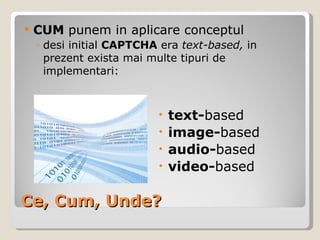 Ce, Cum, Unde? CUM  punem in aplicare conceptul   desi initial  CAPTCHA  era  text-based,  in prezent exista mai multe tipuri de implementari: text- based image- based audio- based video- based 