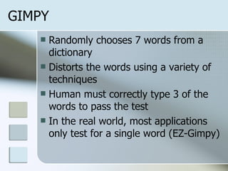 GIMPY Randomly chooses 7 words from a dictionary Distorts the words using a variety of techniques Human must correctly type 3 of the words to pass the test In the real world, most applications only test for a single word (EZ-Gimpy) 