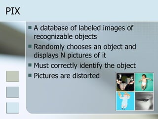 PIX A database of labeled images of recognizable objects Randomly chooses an object and displays N pictures of it Must correctly identify the object Pictures are distorted 