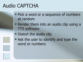 Audio CAPTCHA Pick a word or a sequence of numbers at random Render them into an audio clip using a TTS software Distort the audio clip Ask the user to identify and type the word or numbers 